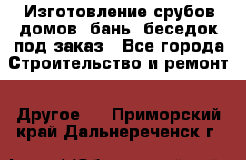 Изготовление срубов домов, бань, беседок под заказ - Все города Строительство и ремонт » Другое   . Приморский край,Дальнереченск г.